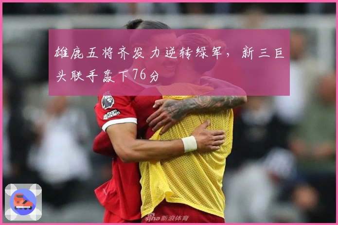 雄鹿五将齐发力逆转绿军，新三巨头联手轰下76分