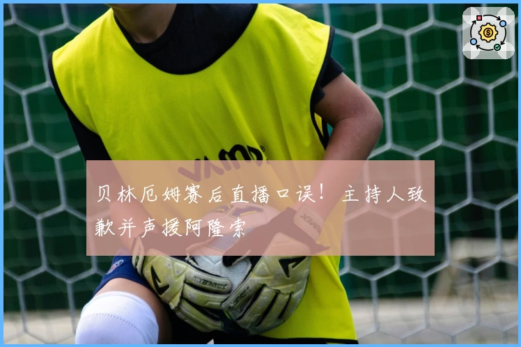 贝林厄姆赛后直播口误！主持人致歉并声援阿隆索