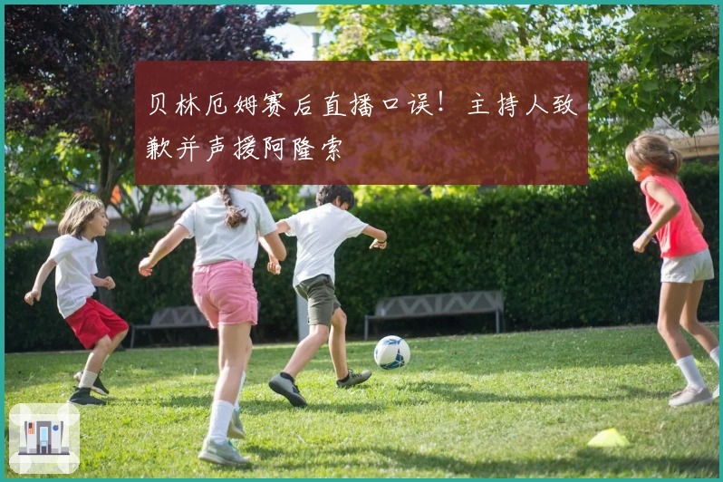 贝林厄姆赛后直播口误！主持人致歉并声援阿隆索