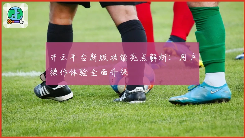 开云平台新版功能亮点解析：用户操作体验全面升级