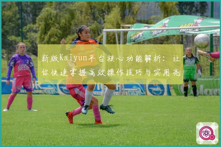 新版Kaiyun平台核心功能解析：让你快速掌握高效操作技巧与实用亮点